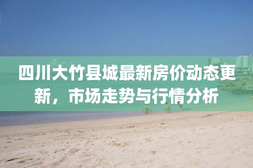 四川大竹县城最新房价动态更新，市场走势与行情分析