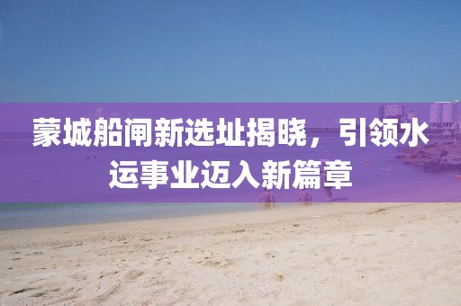 蒙城船闸新选址揭晓，引领水运事业迈入新篇章