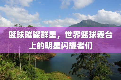 篮球璀璨群星，世界篮球舞台上的明星闪耀者们