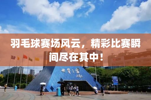 羽毛球赛场风云，精彩比赛瞬间尽在其中！