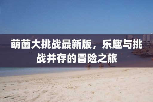 萌菌大挑战最新版，乐趣与挑战并存的冒险之旅