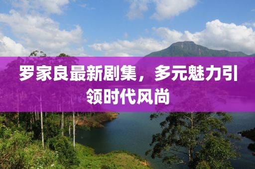 罗家良最新剧集，多元魅力引领时代风尚