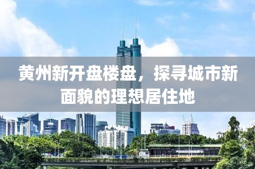 黄州新开盘楼盘，探寻城市新面貌的理想居住地