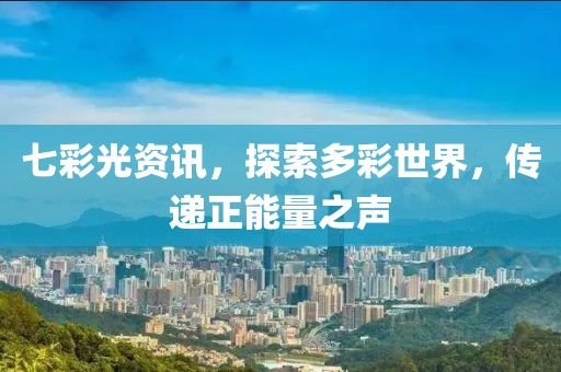 七彩光资讯，探索多彩世界，传递正能量之声