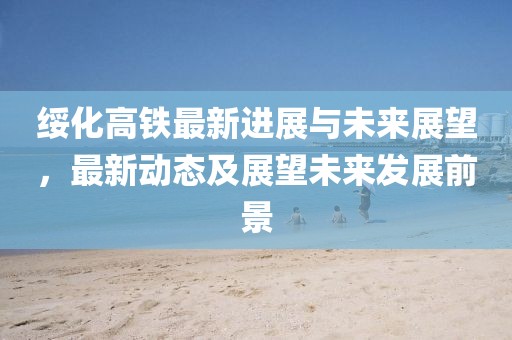绥化高铁最新进展与未来展望，最新动态及展望未来发展前景