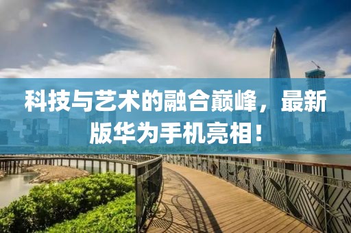 科技与艺术的融合巅峰，最新版华为手机亮相！
