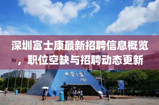 深圳富士康最新招聘信息概览，职位空缺与招聘动态更新
