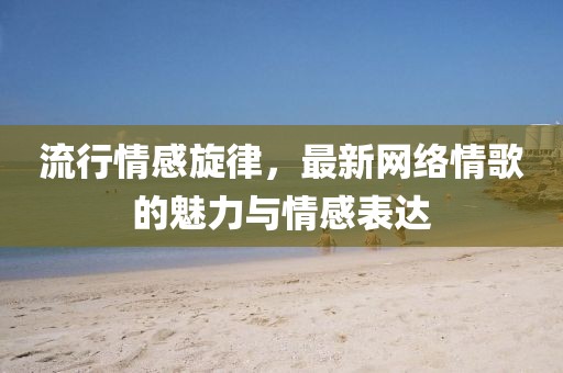 流行情感旋律，最新网络情歌的魅力与情感表达