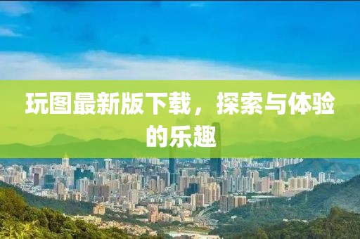 玩图最新版下载，探索与体验的乐趣