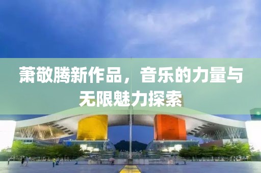 萧敬腾新作品，音乐的力量与无限魅力探索