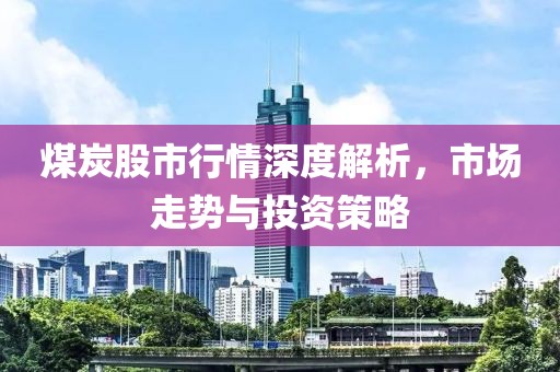 煤炭股市行情深度解析，市场走势与投资策略