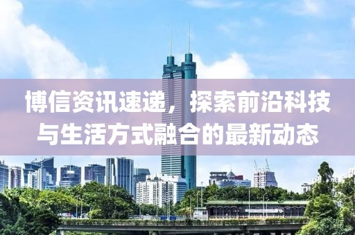 博信资讯速递，探索前沿科技与生活方式融合的最新动态