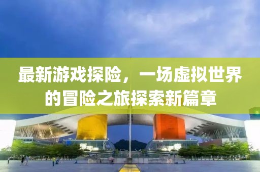 最新游戏探险，一场虚拟世界的冒险之旅探索新篇章
