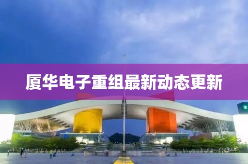 厦华电子重组最新动态更新