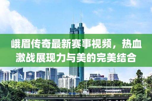峨眉传奇最新赛事视频，热血激战展现力与美的完美结合