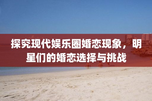 探究现代娱乐圈婚恋现象，明星们的婚恋选择与挑战