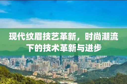 现代纹眉技艺革新，时尚潮流下的技术革新与进步