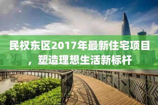 民权东区2017年最新住宅项目，塑造理想生活新标杆
