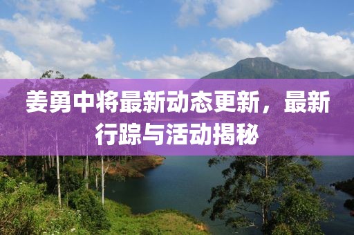 姜勇中将最新动态更新，最新行踪与活动揭秘
