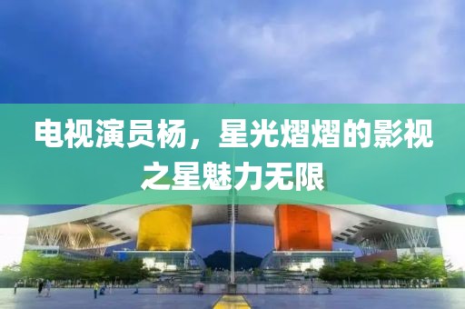 电视演员杨，星光熠熠的影视之星魅力无限