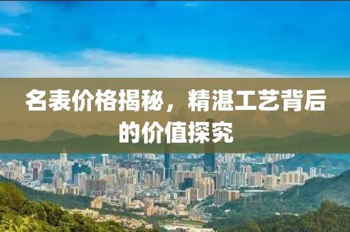 名表价格揭秘，精湛工艺背后的价值探究