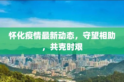 怀化疫情最新动态，守望相助，共克时艰