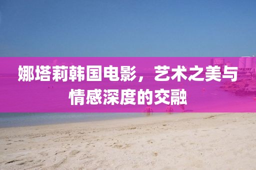 娜塔莉韩国电影，艺术之美与情感深度的交融