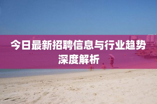 今日最新招聘信息与行业趋势深度解析