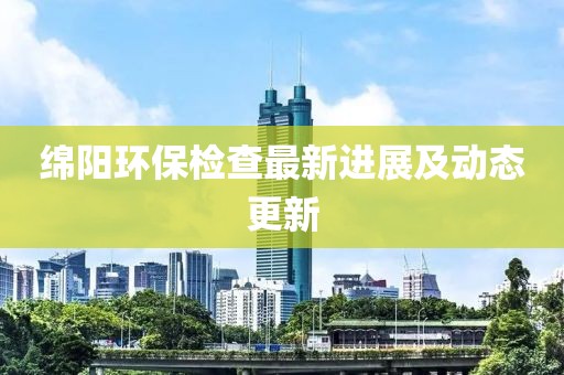 绵阳环保检查最新进展及动态更新