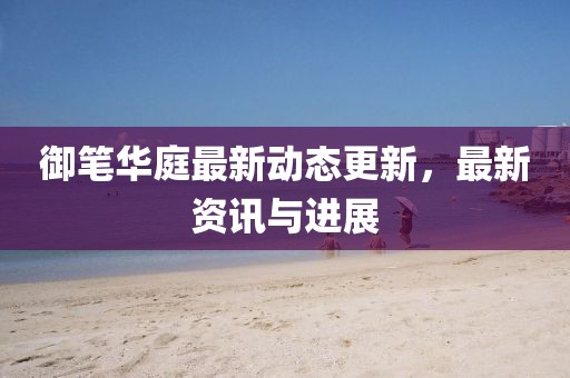 御笔华庭最新动态更新，最新资讯与进展
