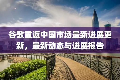 谷歌重返中国市场最新进展更新，最新动态与进展报告