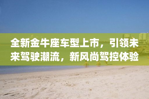 全新金牛座车型上市，引领未来驾驶潮流，新风尚驾控体验