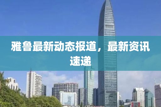雅鲁最新动态报道，最新资讯速递