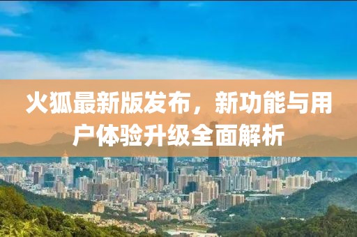 火狐最新版发布，新功能与用户体验升级全面解析