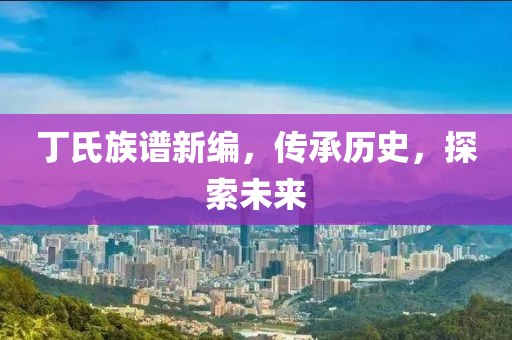 丁氏族谱新编，传承历史，探索未来