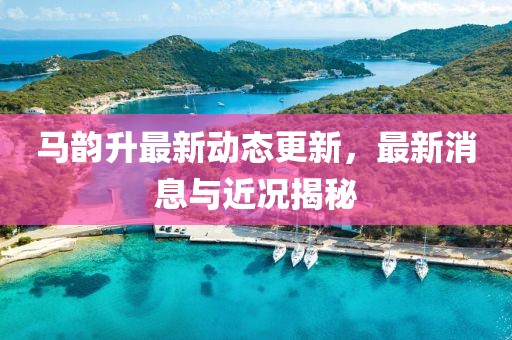 马韵升最新动态更新，最新消息与近况揭秘