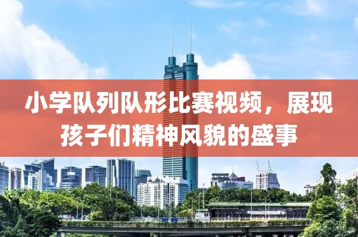 小学队列队形比赛视频，展现孩子们精神风貌的盛事