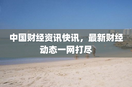中国财经资讯快讯，最新财经动态一网打尽