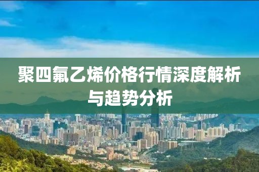 聚四氟乙烯价格行情深度解析与趋势分析