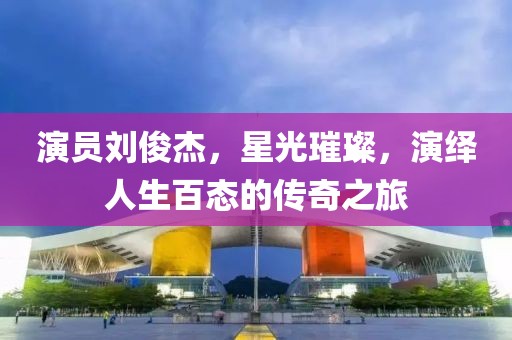 演员刘俊杰，星光璀璨，演绎人生百态的传奇之旅