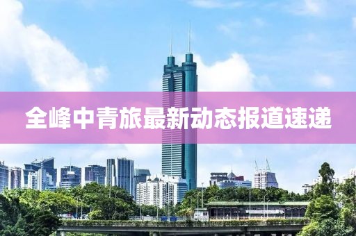全峰中青旅最新动态报道速递