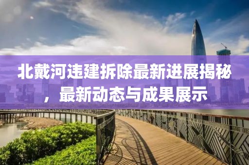 北戴河违建拆除最新进展揭秘，最新动态与成果展示