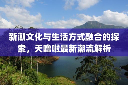 新潮文化与生活方式融合的探索，天噜啦最新潮流解析