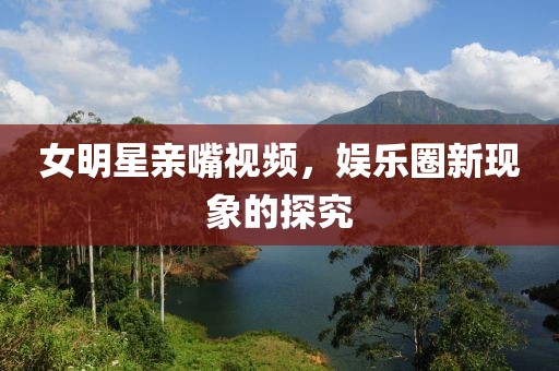 女明星亲嘴视频，娱乐圈新现象的探究