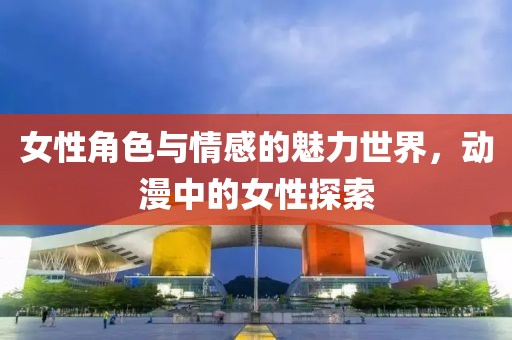 女性角色与情感的魅力世界，动漫中的女性探索