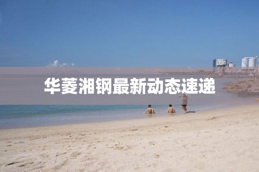 华菱湘钢最新动态速递