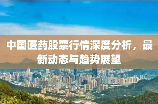 中国医药股票行情深度分析，最新动态与趋势展望
