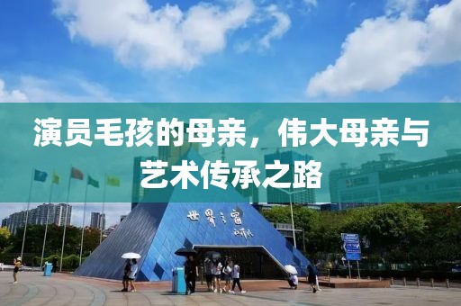 演员毛孩的母亲，伟大母亲与艺术传承之路