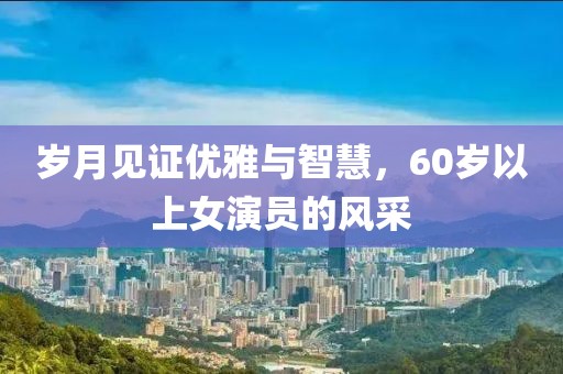 岁月见证优雅与智慧，60岁以上女演员的风采