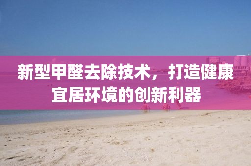 新型甲醛去除技术，打造健康宜居环境的创新利器